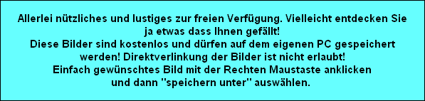 Allerlei ntzliches und lustiges zur freien Verfgung. Vielleicht entdecken Sie
ja etwas dass Ihnen gefllt!
Diese Bilder sind kostenlos und drfen auf dem eigenen PC gespeichert
werden! Direktverlinkung der Bilder ist nicht erlaubt!
Einfach gewnschtes Bild mit der Rechten Maustaste anklicken
und dann 